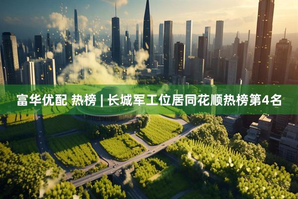 富华优配 热榜 | 长城军工位居同花顺热榜第4名