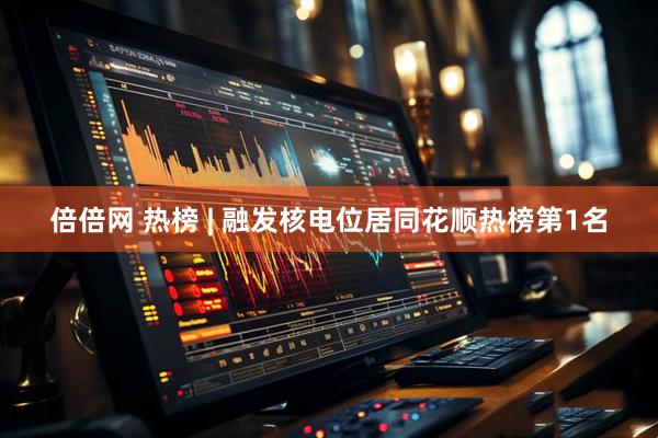 倍倍网 热榜 | 融发核电位居同花顺热榜第1名