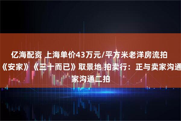 亿海配资 上海单价43万元/平方米老洋房流拍 曾是《安家》《三十而已》取景地 拍卖行：正与卖家沟通二拍