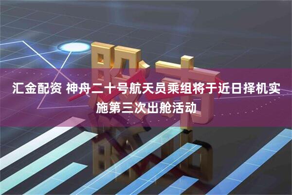 汇金配资 神舟二十号航天员乘组将于近日择机实施第三次出舱活动