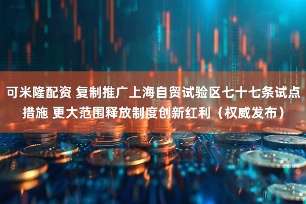 可米隆配资 复制推广上海自贸试验区七十七条试点措施 更大范围释放制度创新红利（权威发布）