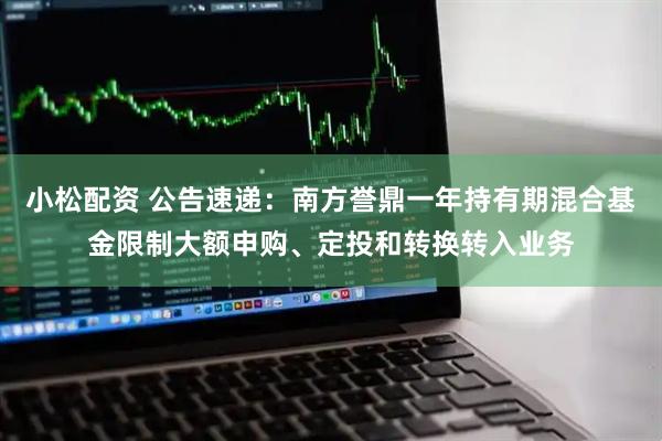 小松配资 公告速递：南方誉鼎一年持有期混合基金限制大额申购、定投和转换转入业务
