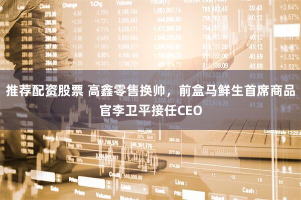 推荐配资股票 高鑫零售换帅，前盒马鲜生首席商品官李卫平接任CEO