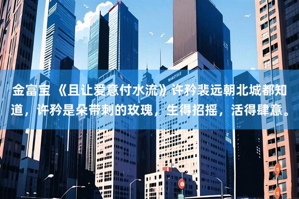 金富宝 《且让爱意付水流》许矜裴远朝　北城都知道，许矜是朵带刺的玫瑰，生得招摇，活得肆意。