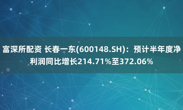 富深所配资 长春一东(600148.SH)：预计半年度净利润同比增长214.71%至372.06%