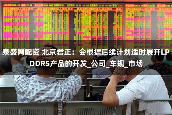 泉盛网配资 北京君正：会根据后续计划适时展开LPDDR5产品的开发_公司_车规_市场