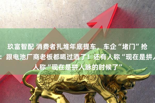 玖富智配 消费者扎堆年底提车，车企“堵门”抢电池！何小鹏：跟电池厂商老板都喝过酒了！还有人称“现在是拼人脉的时候了”