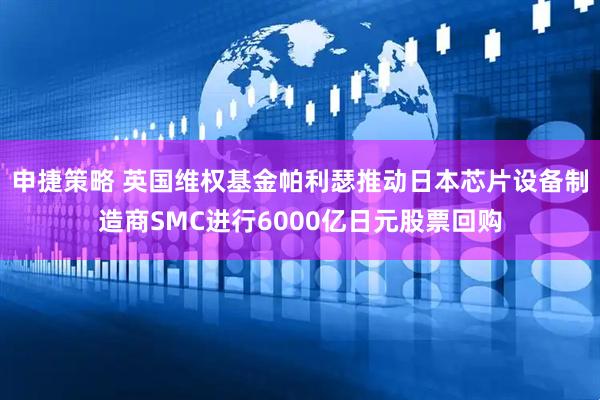 申捷策略 英国维权基金帕利瑟推动日本芯片设备制造商SMC进行6000亿日元股票回购