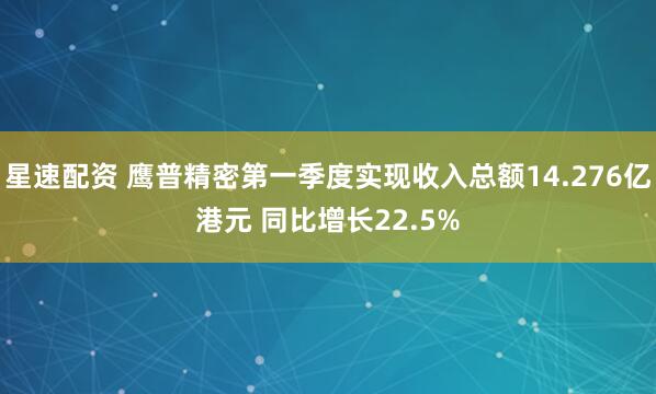 星速配资 鹰普精密第一季度实现收入总额14.276亿港元 同比增长22.5%