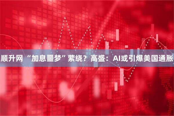 顺升网 “加息噩梦”萦绕？高盛：AI或引爆美国通胀