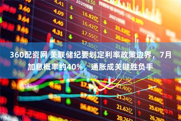360配资网 美联储纪要划定利率政策边界，7月加息概率约40%，通胀成关键胜负手