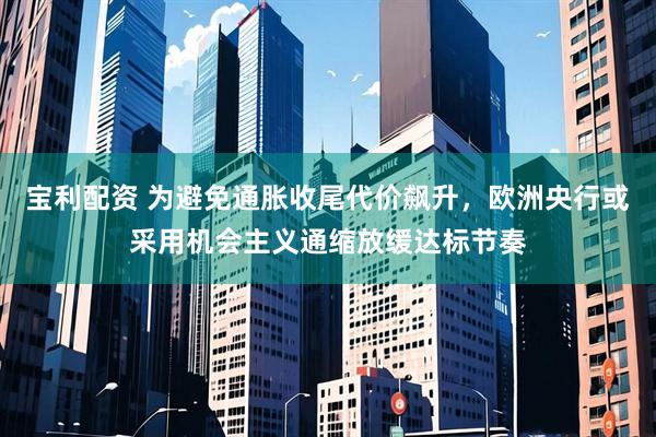 宝利配资 为避免通胀收尾代价飙升，欧洲央行或采用机会主义通缩放缓达标节奏